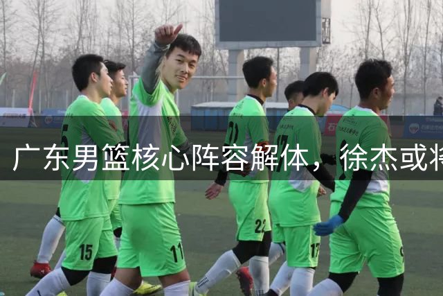 广东男篮核心阵容解体，徐杰或将转会南京队